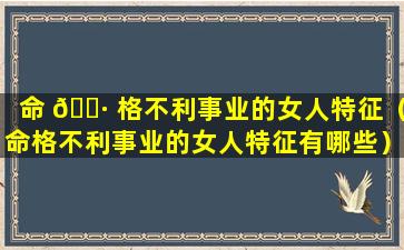命 🌷 格不利事业的女人特征（命格不利事业的女人特征有哪些）